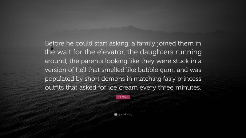 J.R. Ward Quote: “Before he could start asking, a family joined them in the wait for the elevator, the daughters running around, the parents looking like they were stuck in a version of hell that smelled like bubble gum, and was populated by short demons in matching fairy princess outfits that asked for ice cream every three minutes.”