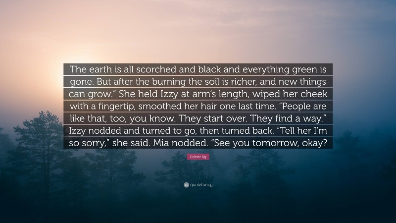Celeste Ng Quote: “The earth is all scorched and black and everything green is gone. But after the burning the soil is richer, and new things can grow.” She held Izzy at arm’s length, wiped her cheek with a fingertip, smoothed her hair one last time. “People are like that, too, you know. They start over. They find a way.” Izzy nodded and turned to go, then turned back. “Tell her I’m so sorry,” she said. Mia nodded. “See you tomorrow, okay?”