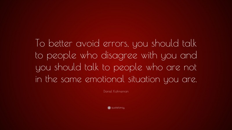 Daniel Kahneman Quote: “To better avoid errors, you should talk to people who disagree with you and you should talk to people who are not in the same emotional situation you are.”