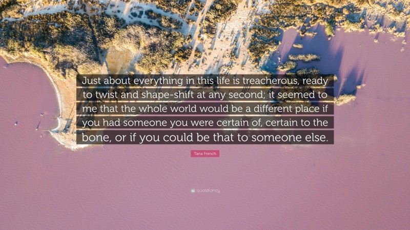 Tana French Quote: “Just about everything in this life is treacherous, ready to twist and shape-shift at any second; it seemed to me that the whole world would be a different place if you had someone you were certain of, certain to the bone, or if you could be that to someone else.”