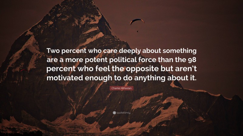 Charles Wheelan Quote: “Two percent who care deeply about something are a more potent political force than the 98 percent who feel the opposite but aren’t motivated enough to do anything about it.”