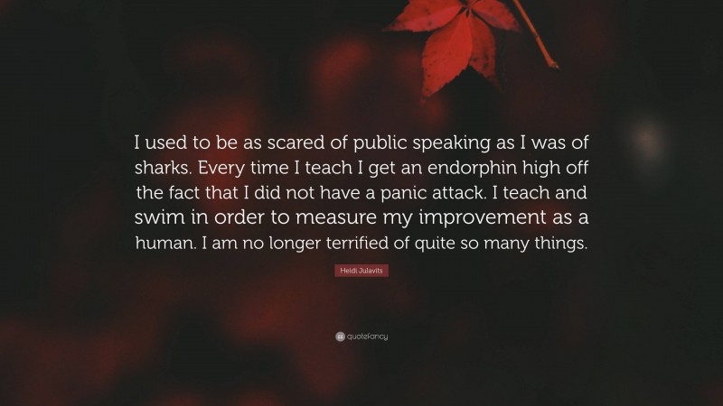 Heidi Julavits Quote: “I used to be as scared of public speaking as I was of sharks. Every time I teach I get an endorphin high off the fact that I did not have a panic attack. I teach and swim in order to measure my improvement as a human. I am no longer terrified of quite so many things.”