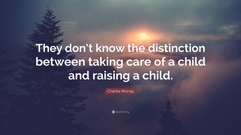 Charles Murray Quote: “They don’t know the distinction between taking care of a child and raising a child.”