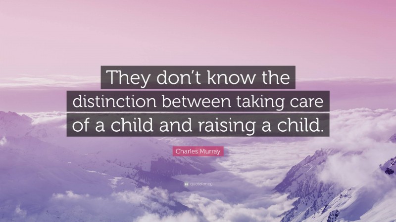 Charles Murray Quote: “They don’t know the distinction between taking care of a child and raising a child.”