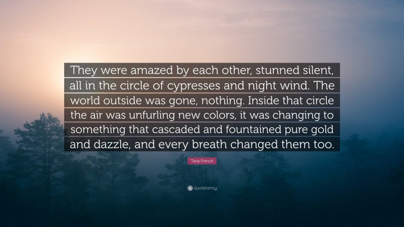Tana French Quote: “They were amazed by each other, stunned silent, all in the circle of cypresses and night wind. The world outside was gone, nothing. Inside that circle the air was unfurling new colors, it was changing to something that cascaded and fountained pure gold and dazzle, and every breath changed them too.”