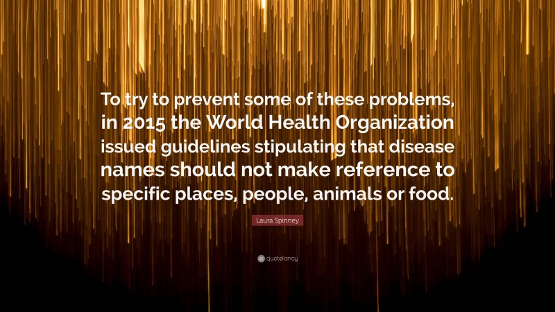 Laura Spinney Quote: “To try to prevent some of these problems, in 2015 the World Health Organization issued guidelines stipulating that disease names should not make reference to specific places, people, animals or food.”