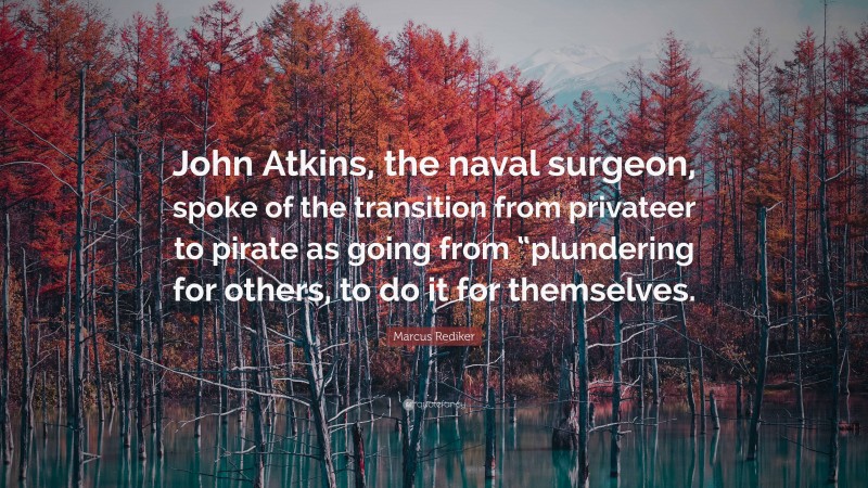 Marcus Rediker Quote: “John Atkins, the naval surgeon, spoke of the transition from privateer to pirate as going from “plundering for others, to do it for themselves.”