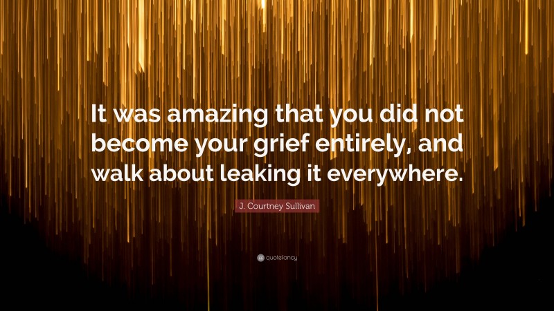 J. Courtney Sullivan Quote: “It was amazing that you did not become your grief entirely, and walk about leaking it everywhere.”