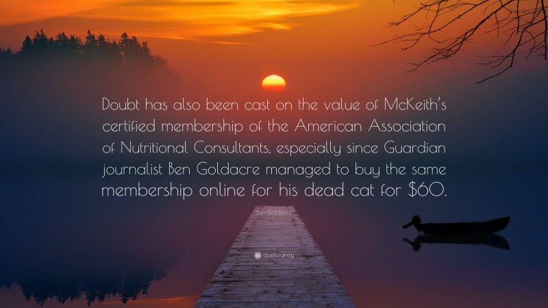 Ben Goldacre Quote: “Doubt has also been cast on the value of McKeith’s certified membership of the American Association of Nutritional Consultants, especially since Guardian journalist Ben Goldacre managed to buy the same membership online for his dead cat for $60.”