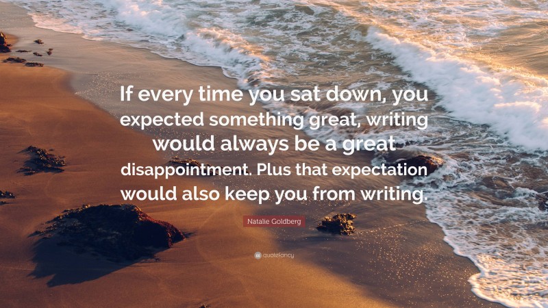 Natalie Goldberg Quote: “If every time you sat down, you expected something great, writing would always be a great disappointment. Plus that expectation would also keep you from writing.”