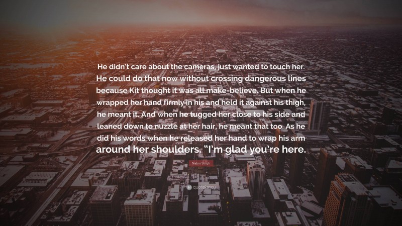 Nalini Singh Quote: “He didn’t care about the cameras, just wanted to touch her. He could do that now without crossing dangerous lines because Kit thought it was all make-believe. But when he wrapped her hand firmly in his and held it against his thigh, he meant it. And when he tugged her close to his side and leaned down to nuzzle at her hair, he meant that too. As he did his words when he released her hand to wrap his arm around her shoulders. “I’m glad you’re here.”