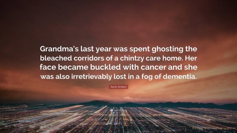 Kevin Ansbro Quote: “Grandma’s last year was spent ghosting the bleached corridors of a chintzy care home. Her face became buckled with cancer and she was also irretrievably lost in a fog of dementia.”