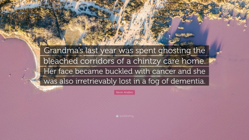 Kevin Ansbro Quote: “Grandma’s last year was spent ghosting the bleached corridors of a chintzy care home. Her face became buckled with cancer and she was also irretrievably lost in a fog of dementia.”