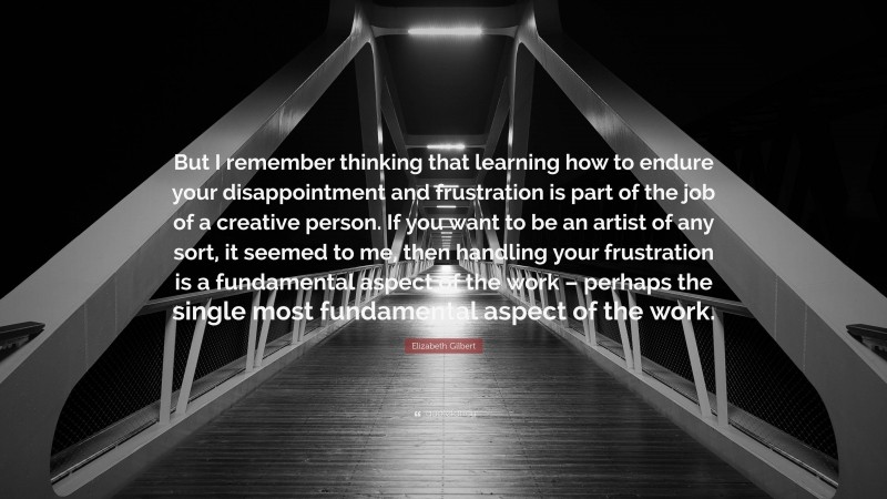 Elizabeth Gilbert Quote: “But I remember thinking that learning how to endure your disappointment and frustration is part of the job of a creative person. If you want to be an artist of any sort, it seemed to me, then handling your frustration is a fundamental aspect of the work – perhaps the single most fundamental aspect of the work.”