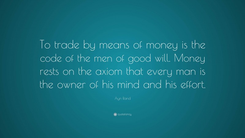Ayn Rand Quote: “To trade by means of money is the code of the men of good will. Money rests on the axiom that every man is the owner of his mind and his effort.”
