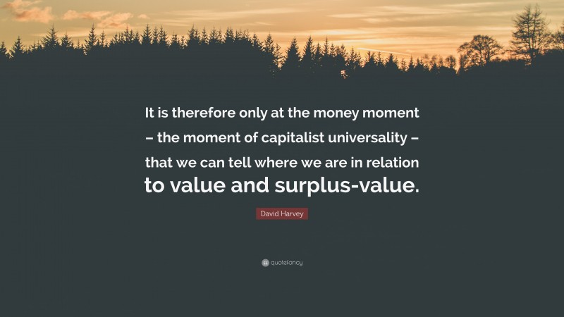 David Harvey Quote: “It is therefore only at the money moment – the moment of capitalist universality – that we can tell where we are in relation to value and surplus-value.”