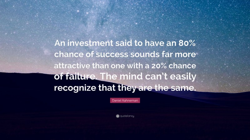 Daniel Kahneman Quote: “An investment said to have an 80% chance of success sounds far more attractive than one with a 20% chance of failure. The mind can’t easily recognize that they are the same.”