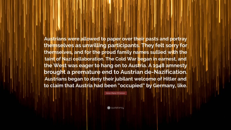 Anne-Marie O'Connor Quote: “Austrians were allowed to paper over their pasts and portray themselves as unwilling participants. They felt sorry for themselves, and for the proud family names sullied with the taint of Nazi collaboration. The Cold War began in earnest, and the West was eager to hang on to Austria. A 1948 amnesty brought a premature end to Austrian de-Nazification. Austrians began to deny their jubilant welcome of Hitler and to claim that Austria had been “occupied” by Germany, like.”