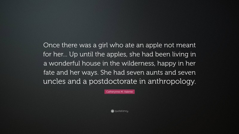 Catherynne M. Valente Quote: “Once there was a girl who ate an apple not meant for her... Up until the apples, she had been living in a wonderful house in the wilderness, happy in her fate and her ways. She had seven aunts and seven uncles and a postdoctorate in anthropology.”