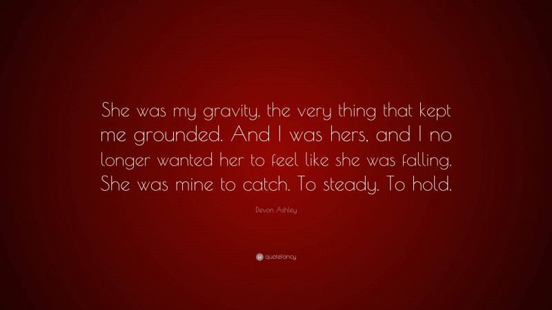 Devon Ashley Quote: “She was my gravity, the very thing that kept me grounded. And I was hers, and I no longer wanted her to feel like she was falling. She was mine to catch. To steady. To hold.”