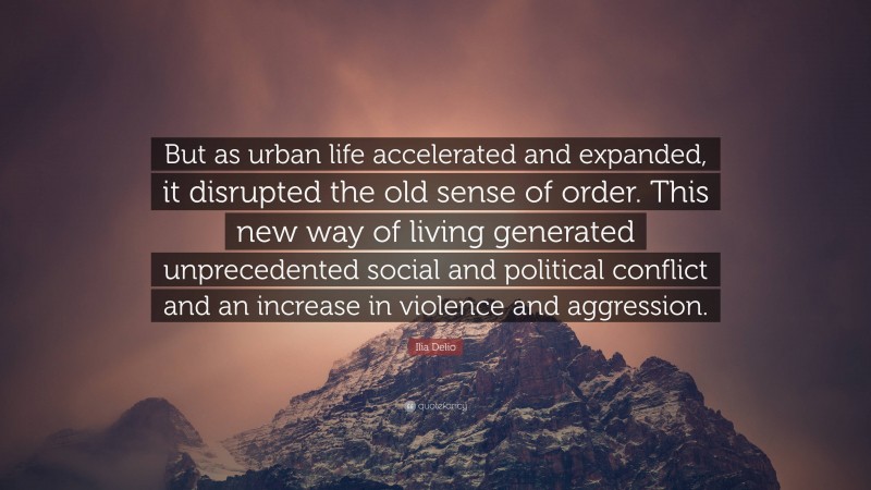 Ilia Delio Quote: “But as urban life accelerated and expanded, it disrupted the old sense of order. This new way of living generated unprecedented social and political conflict and an increase in violence and aggression.”