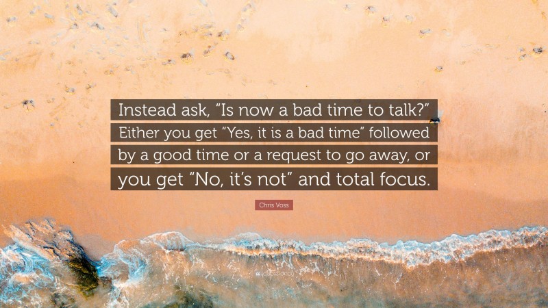 Chris Voss Quote: “Instead ask, “Is now a bad time to talk?” Either you get “Yes, it is a bad time” followed by a good time or a request to go away, or you get “No, it’s not” and total focus.”