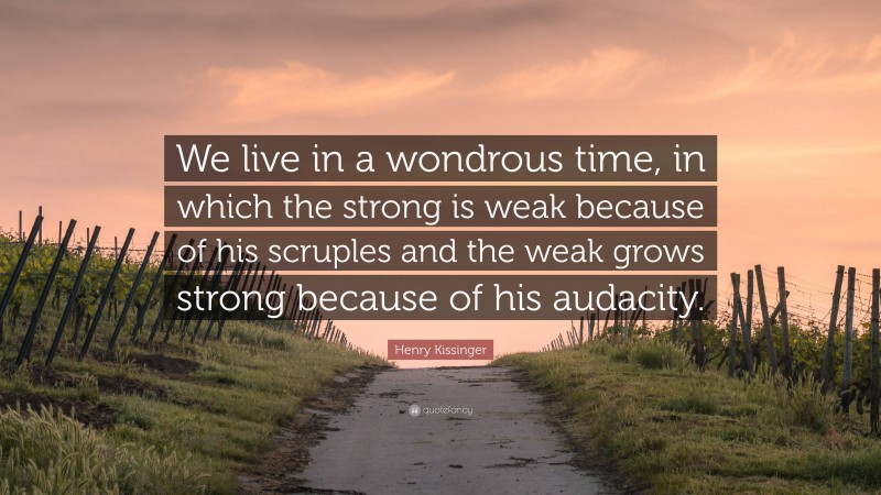 Henry Kissinger Quote: “We live in a wondrous time, in which the strong is weak because of his scruples and the weak grows strong because of his audacity.”