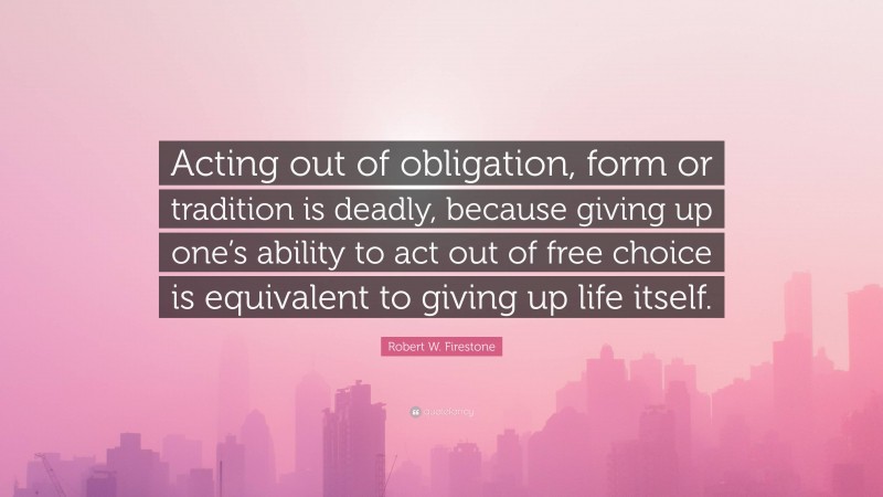 Robert W. Firestone Quote: “Acting out of obligation, form or tradition is deadly, because giving up one’s ability to act out of free choice is equivalent to giving up life itself.”