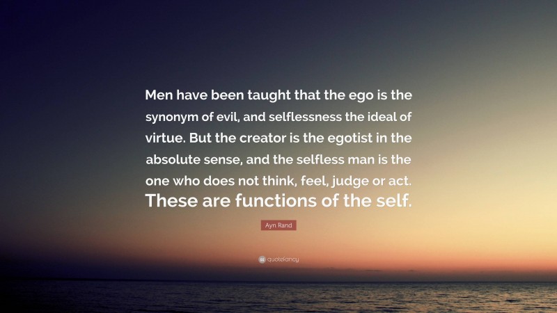 Ayn Rand Quote: “Men have been taught that the ego is the synonym of evil, and selflessness the ideal of virtue. But the creator is the egotist in the absolute sense, and the selfless man is the one who does not think, feel, judge or act. These are functions of the self.”