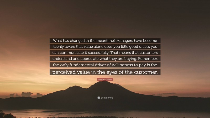 Hermann Simon Quote: “What has changed in the meantime? Managers have become keenly aware that value alone does you little good unless you can communicate it successfully. That means that customers understand and appreciate what they are buying. Remember, the only fundamental driver of willingness to pay is the perceived value in the eyes of the customer.”