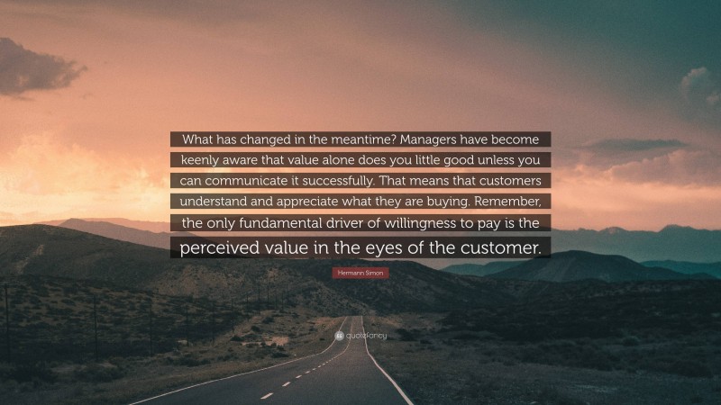 Hermann Simon Quote: “What has changed in the meantime? Managers have become keenly aware that value alone does you little good unless you can communicate it successfully. That means that customers understand and appreciate what they are buying. Remember, the only fundamental driver of willingness to pay is the perceived value in the eyes of the customer.”