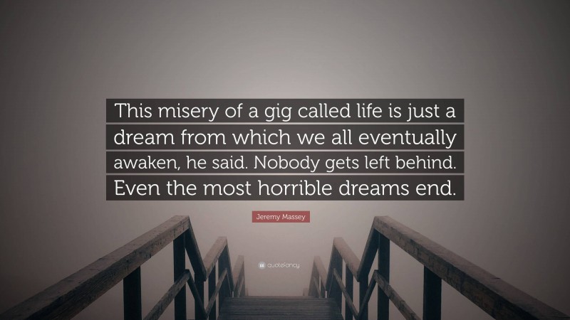 Jeremy Massey Quote: “This misery of a gig called life is just a dream from which we all eventually awaken, he said. Nobody gets left behind. Even the most horrible dreams end.”