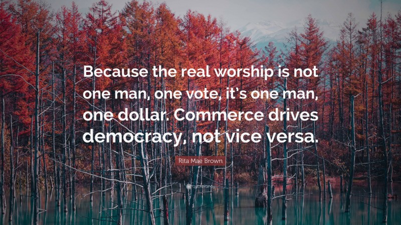 Rita Mae Brown Quote: “Because the real worship is not one man, one vote, it’s one man, one dollar. Commerce drives democracy, not vice versa.”