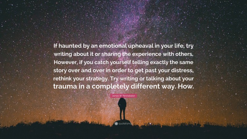 James W. Pennebaker Quote: “If haunted by an emotional upheaval in your life, try writing about it or sharing the experience with others. However, if you catch yourself telling exactly the same story over and over in order to get past your distress, rethink your strategy. Try writing or talking about your trauma in a completely different way. How.”