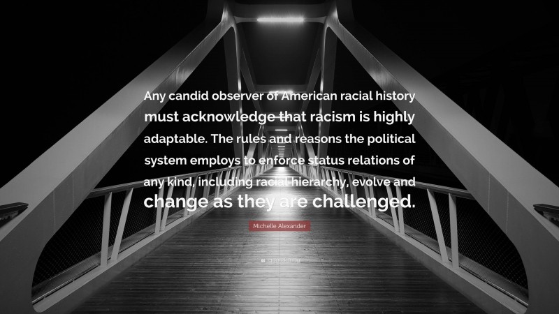 Michelle Alexander Quote: “Any candid observer of American racial history must acknowledge that racism is highly adaptable. The rules and reasons the political system employs to enforce status relations of any kind, including racial hierarchy, evolve and change as they are challenged.”