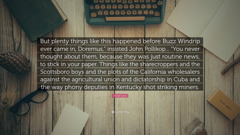 Sinclair Lewis Quote: “But plenty things like this happened before Buzz Windrip ever came in, Doremus,” insisted John Pollikop... “You never thought about them, because they was just routine news, to stick in your paper. Things like the sharecroppers and the Scottsboro boys and the plots of the California wholesalers against the agricultural union and dictatorship in Cuba and the way phony deputies in Kentucky shot striking miners.”