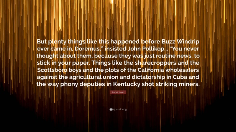 Sinclair Lewis Quote: “But plenty things like this happened before Buzz Windrip ever came in, Doremus,” insisted John Pollikop... “You never thought about them, because they was just routine news, to stick in your paper. Things like the sharecroppers and the Scottsboro boys and the plots of the California wholesalers against the agricultural union and dictatorship in Cuba and the way phony deputies in Kentucky shot striking miners.”