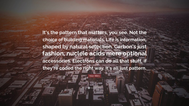 Peter Watts Quote: “It’s the pattern that matters, you see. Not the choice of building materials. Life is information, shaped by natural selection. Carbon’s just fashion, nucleic acids mere optional accessories. Electrons can do all that stuff, if they’re coded the right way. It’s all just pattern.”