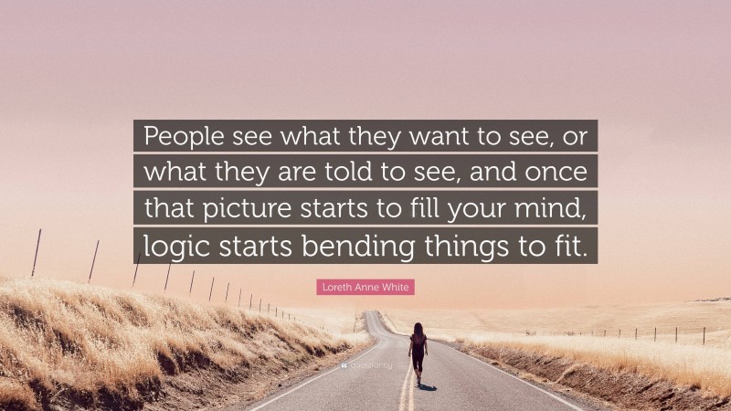 Loreth Anne White Quote: “People see what they want to see, or what they are told to see, and once that picture starts to fill your mind, logic starts bending things to fit.”