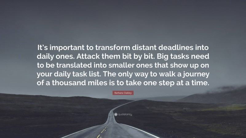 Barbara Oakley Quote: “It’s important to transform distant deadlines into daily ones. Attack them bit by bit. Big tasks need to be translated into smaller ones that show up on your daily task list. The only way to walk a journey of a thousand miles is to take one step at a time.”