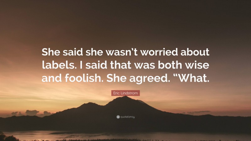 Eric Lindstrom Quote: “She said she wasn’t worried about labels. I said that was both wise and foolish. She agreed. “What.”