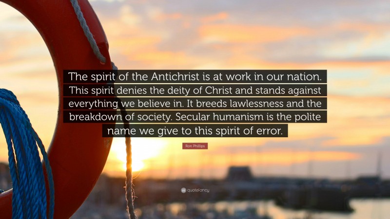 Ron Phillips Quote: “The spirit of the Antichrist is at work in our nation. This spirit denies the deity of Christ and stands against everything we believe in. It breeds lawlessness and the breakdown of society. Secular humanism is the polite name we give to this spirit of error.”