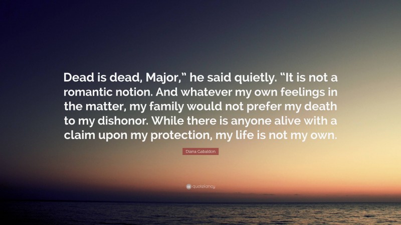 Diana Gabaldon Quote: “Dead is dead, Major,” he said quietly. “It is not a romantic notion. And whatever my own feelings in the matter, my family would not prefer my death to my dishonor. While there is anyone alive with a claim upon my protection, my life is not my own.”