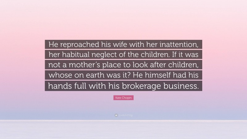 Kate Chopin Quote: “He reproached his wife with her inattention, her habitual neglect of the children. If it was not a mother’s place to look after children, whose on earth was it? He himself had his hands full with his brokerage business.”