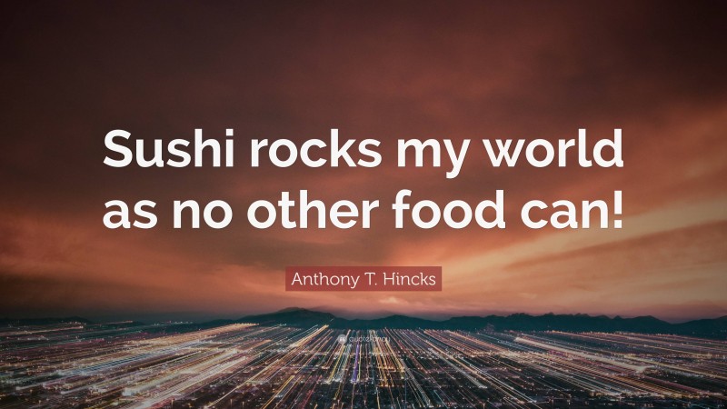 Anthony T. Hincks Quote: “Sushi rocks my world as no other food can!”
