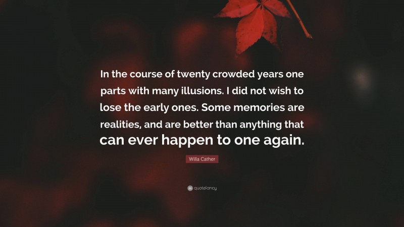 Willa Cather Quote: “In the course of twenty crowded years one parts with many illusions. I did not wish to lose the early ones. Some memories are realities, and are better than anything that can ever happen to one again.”