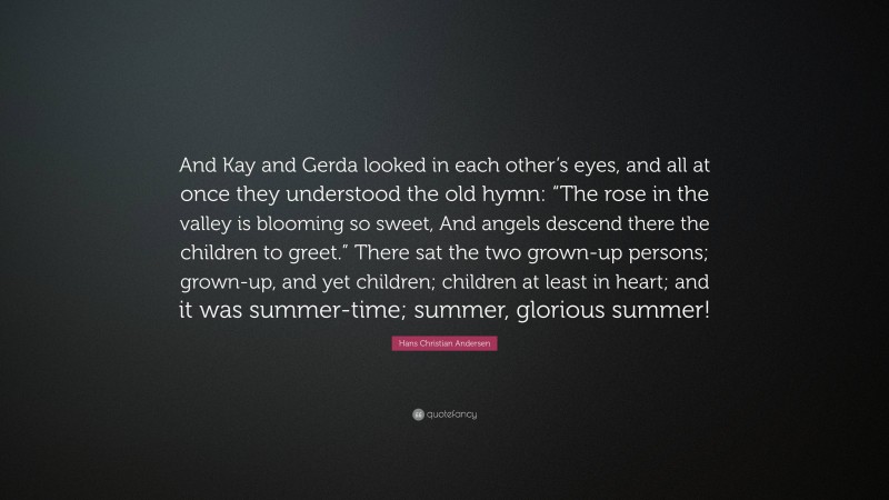 Hans Christian Andersen Quote: “And Kay and Gerda looked in each other’s eyes, and all at once they understood the old hymn: “The rose in the valley is blooming so sweet, And angels descend there the children to greet.” There sat the two grown-up persons; grown-up, and yet children; children at least in heart; and it was summer-time; summer, glorious summer!”