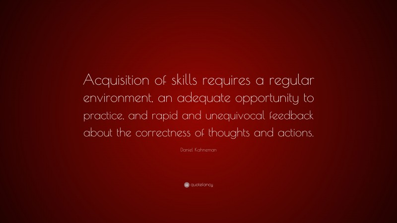 Daniel Kahneman Quote: “Acquisition of skills requires a regular environment, an adequate opportunity to practice, and rapid and unequivocal feedback about the correctness of thoughts and actions.”