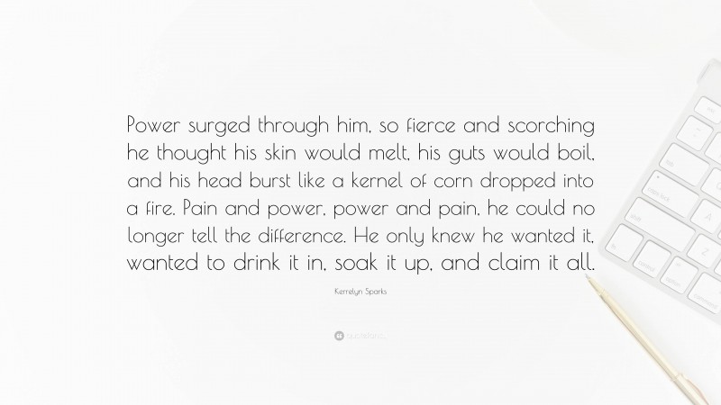 Kerrelyn Sparks Quote: “Power surged through him, so fierce and scorching he thought his skin would melt, his guts would boil, and his head burst like a kernel of corn dropped into a fire. Pain and power, power and pain, he could no longer tell the difference. He only knew he wanted it, wanted to drink it in, soak it up, and claim it all.”