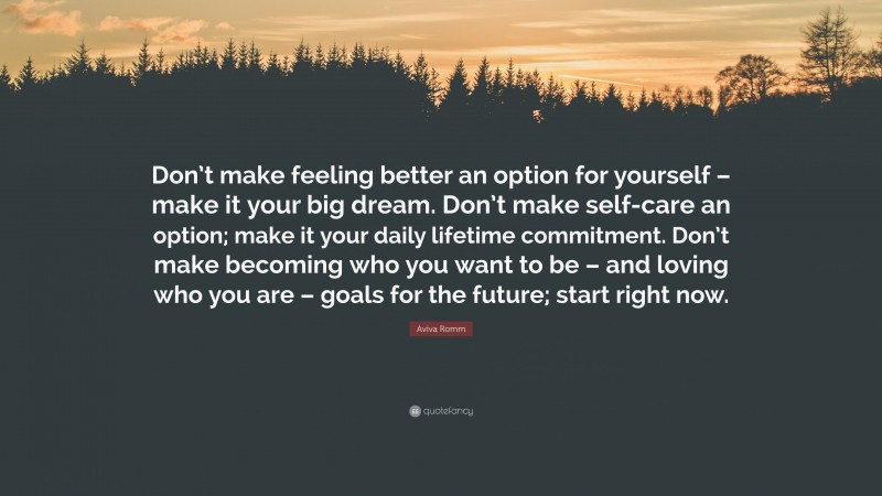Aviva Romm Quote: “Don’t make feeling better an option for yourself – make it your big dream. Don’t make self-care an option; make it your daily lifetime commitment. Don’t make becoming who you want to be – and loving who you are – goals for the future; start right now.”